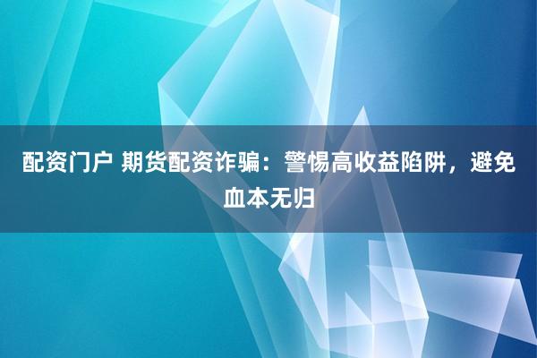 配资门户 期货配资诈骗：警惕高收益陷阱，避免血本无归