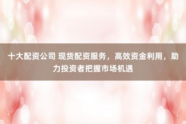 十大配资公司 现货配资服务，高效资金利用，助力投资者把握市场机遇