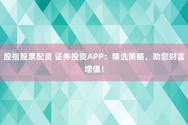 股指股票配资 证券投资APP：精选策略，助您财富增值！