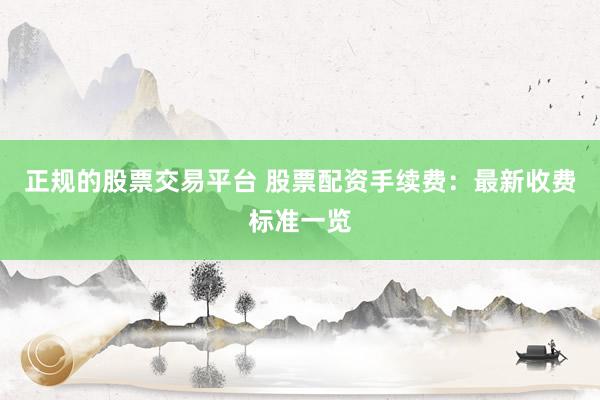 正规的股票交易平台 股票配资手续费：最新收费标准一览
