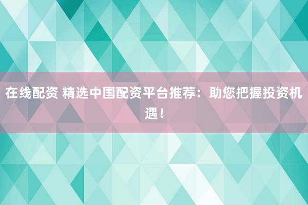 在线配资 精选中国配资平台推荐：助您把握投资机遇！