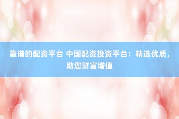 靠谱的配资平台 中国配资投资平台：精选优质，助您财富增值