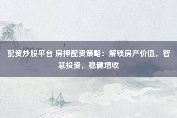 配资炒股平台 房押配资策略：解锁房产价值，智慧投资，稳健增收