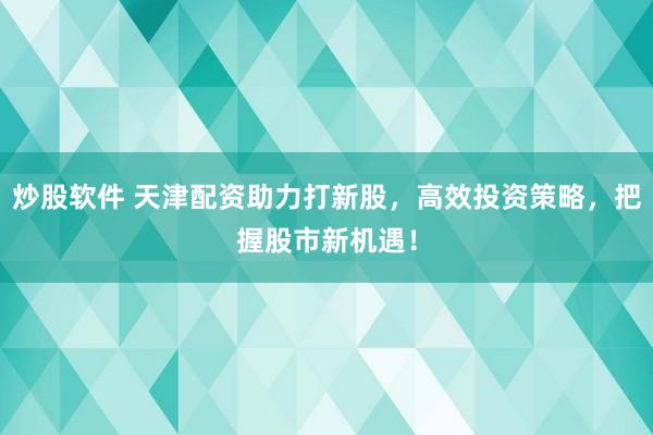 炒股软件 天津配资助力打新股，高效投资策略，把握股市新机遇！