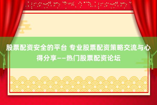 股票配资安全的平台 专业股票配资策略交流与心得分享——热门股票配资论坛