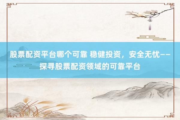 股票配资平台哪个可靠 稳健投资，安全无忧——探寻股票配资领域的可靠平台