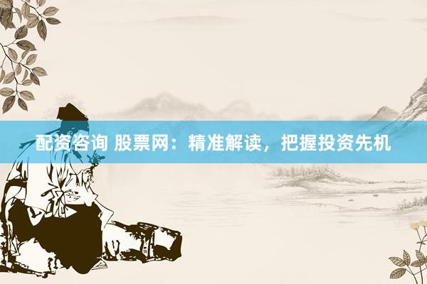 配资咨询 股票网：精准解读，把握投资先机