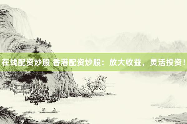 在线配资炒股 香港配资炒股：放大收益，灵活投资！