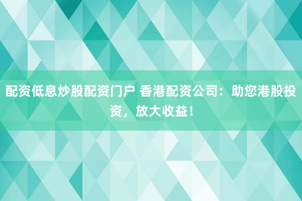 配资低息炒股配资门户 香港配资公司：助您港股投资，放大收益！