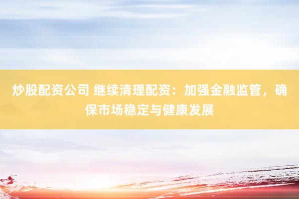 炒股配资公司 继续清理配资：加强金融监管，确保市场稳定与健康发展
