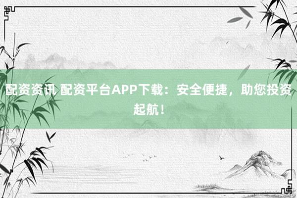 配资资讯 配资平台APP下载：安全便捷，助您投资起航！