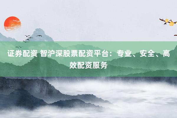 证券配资 智沪深股票配资平台：专业、安全、高效配资服务