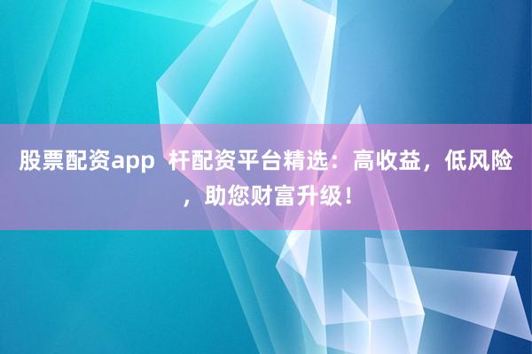 股票配资app  杆配资平台精选：高收益，低风险，助您财富升级！