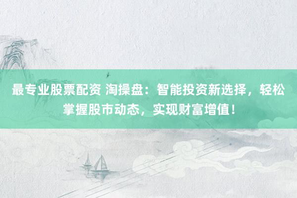 最专业股票配资 淘操盘：智能投资新选择，轻松掌握股市动态，实现财富增值！