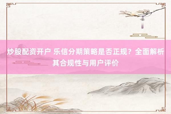 炒股配资开户 乐信分期策略是否正规？全面解析其合规性与用户评价