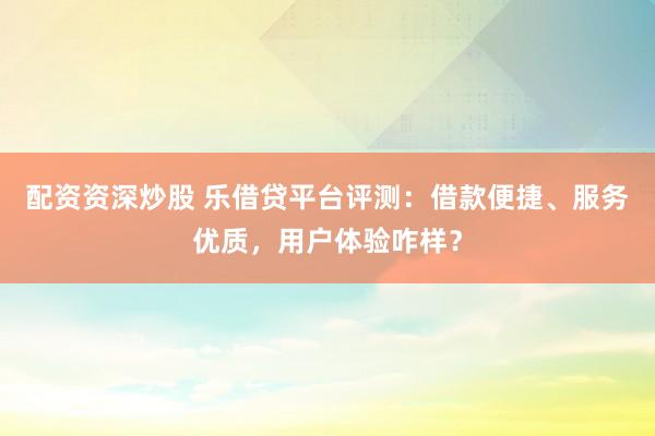 配资资深炒股 乐借贷平台评测：借款便捷、服务优质，用户体验咋样？