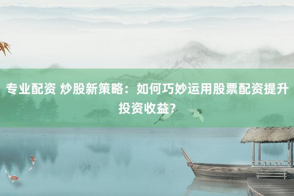 专业配资 炒股新策略：如何巧妙运用股票配资提升投资收益？