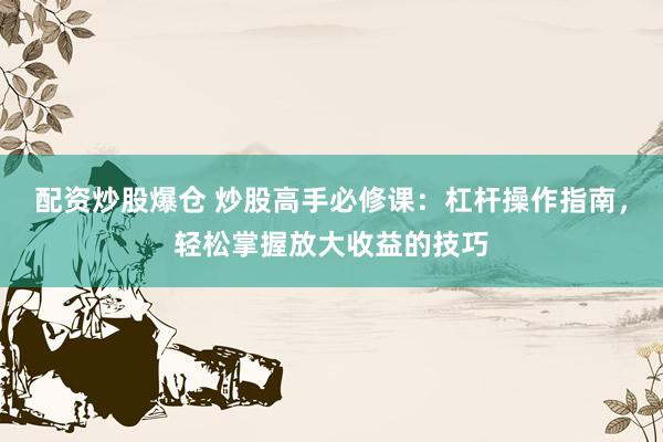 配资炒股爆仓 炒股高手必修课：杠杆操作指南，轻松掌握放大收益的技巧