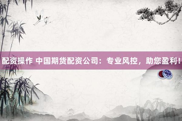 配资操作 中国期货配资公司：专业风控，助您盈利！