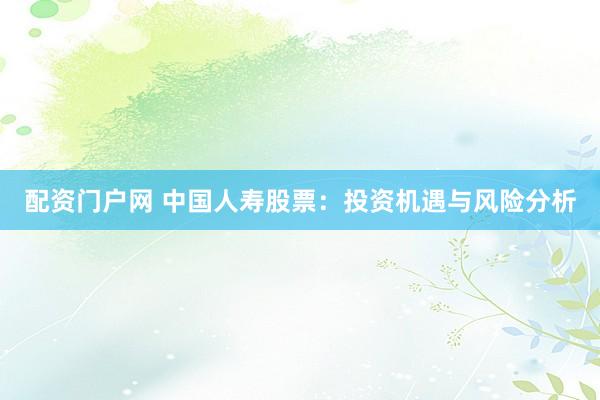 配资门户网 中国人寿股票：投资机遇与风险分析
