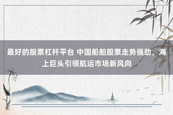最好的股票杠杆平台 中国船舶股票走势强劲，海上巨头引领航运市场新风向