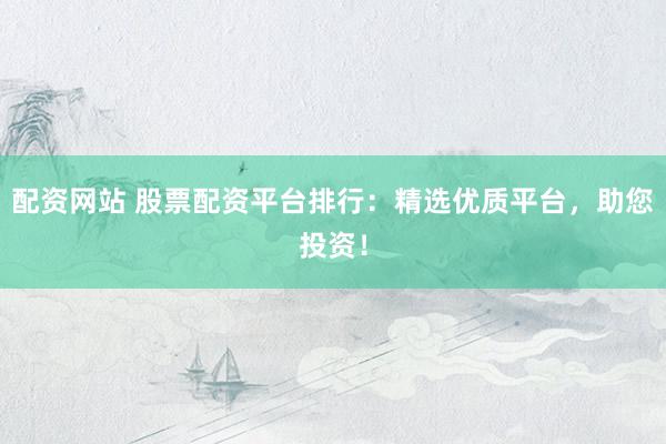 配资网站 股票配资平台排行：精选优质平台，助您投资！