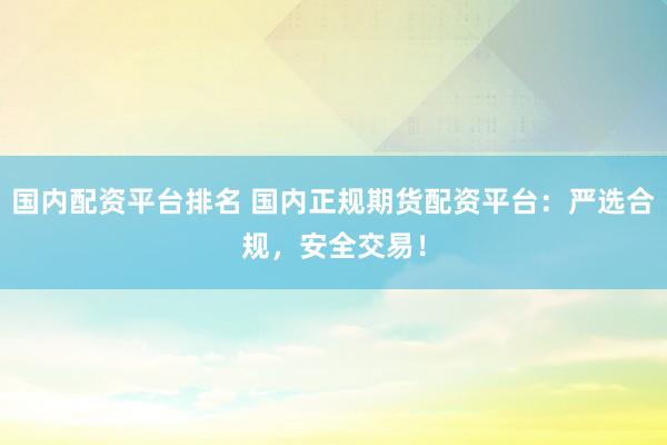 国内配资平台排名 国内正规期货配资平台：严选合规，安全交易！