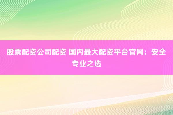 股票配资公司配资 国内最大配资平台官网：安全专业之选