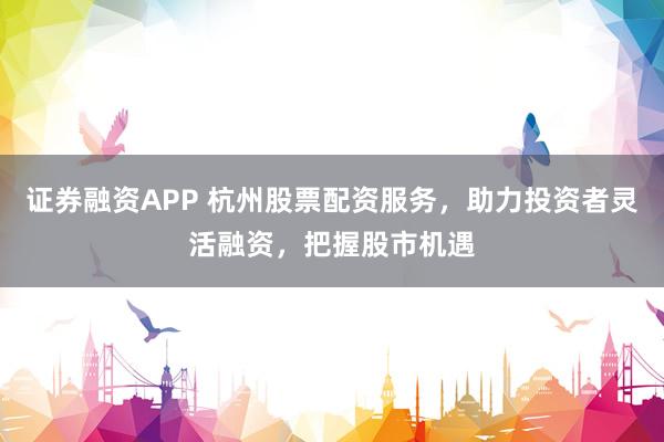 证券融资APP 杭州股票配资服务，助力投资者灵活融资，把握股市机遇
