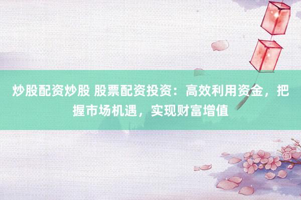 炒股配资炒股 股票配资投资：高效利用资金，把握市场机遇，实现财富增值