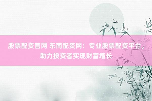 股票配资官网 东南配资网：专业股票配资平台，助力投资者实现财富增长