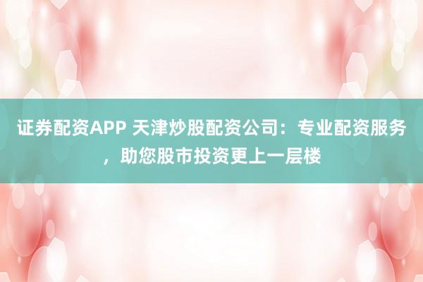 证券配资APP 天津炒股配资公司：专业配资服务，助您股市投资更上一层楼