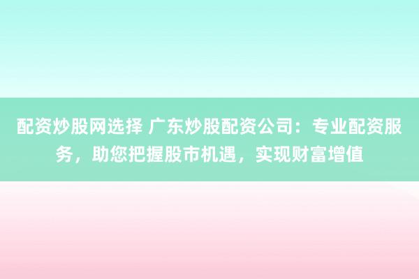 配资炒股网选择 广东炒股配资公司：专业配资服务，助您把握股市机遇，实现财富增值