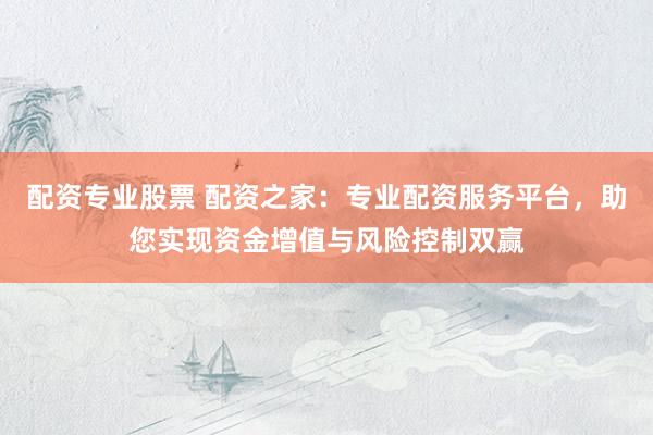 配资专业股票 配资之家：专业配资服务平台，助您实现资金增值与风险控制双赢