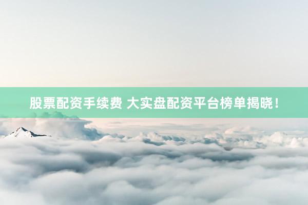 股票配资手续费 大实盘配资平台榜单揭晓！