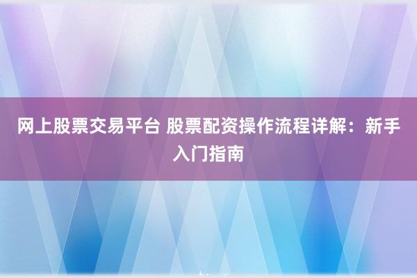 网上股票交易平台 股票配资操作流程详解：新手入门指南