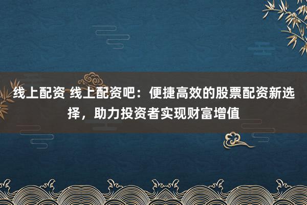 线上配资 线上配资吧：便捷高效的股票配资新选择，助力投资者实现财富增值