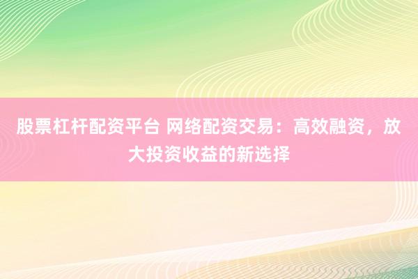 股票杠杆配资平台 网络配资交易：高效融资，放大投资收益的新选择