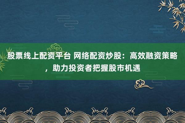 股票线上配资平台 网络配资炒股：高效融资策略，助力投资者把握股市机遇