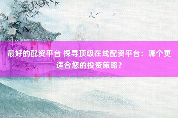最好的配资平台 探寻顶级在线配资平台：哪个更适合您的投资策略？