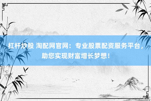 杠杆炒股 淘配网官网：专业股票配资服务平台，助您实现财富增长梦想！