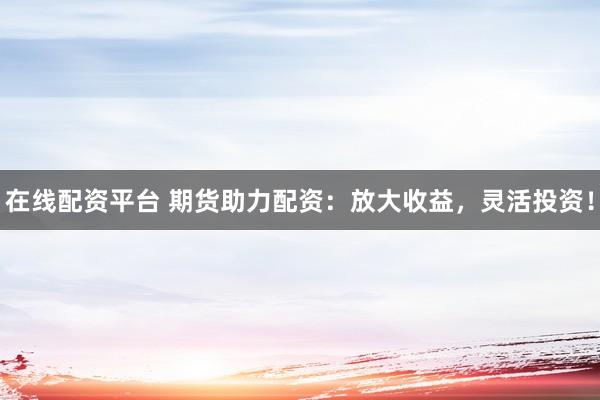 在线配资平台 期货助力配资：放大收益，灵活投资！