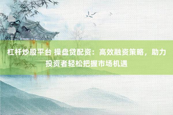杠杆炒股平台 操盘贷配资：高效融资策略，助力投资者轻松把握市场机遇