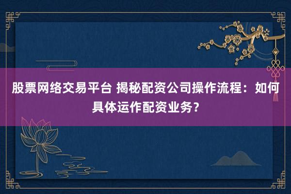股票网络交易平台 揭秘配资公司操作流程：如何具体运作配资业务？