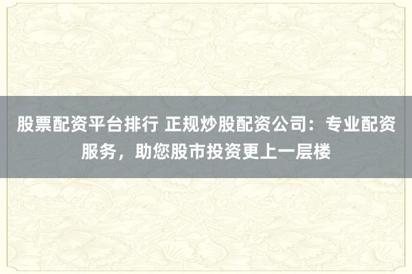 股票配资平台排行 正规炒股配资公司：专业配资服务，助您股市投资更上一层楼