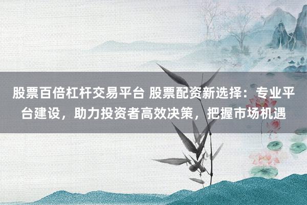 股票百倍杠杆交易平台 股票配资新选择：专业平台建设，助力投资者高效决策，把握市场机遇