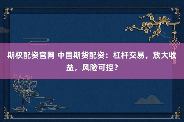 期权配资官网 中国期货配资：杠杆交易，放大收益，风险可控？