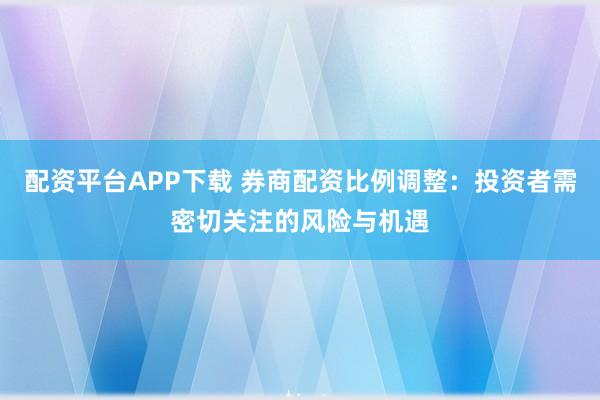 配资平台APP下载 券商配资比例调整：投资者需密切关注的风险与机遇