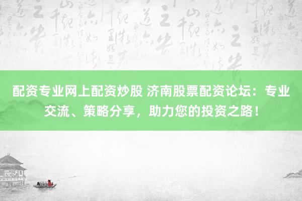 配资专业网上配资炒股 济南股票配资论坛：专业交流、策略分享，助力您的投资之路！
