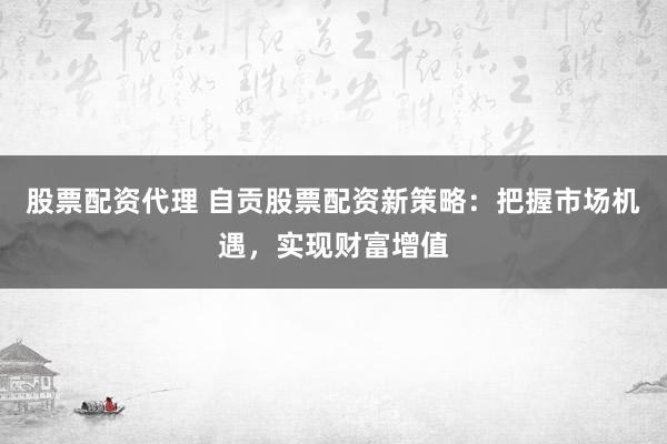 股票配资代理 自贡股票配资新策略：把握市场机遇，实现财富增值